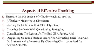Aspects of Effective Teaching
 There are various aspects of effective teaching, such as;
1) Effectively Managing A Classroom,
2) Starting Each Class With A Clear Objective,
3) Engaging Students With Questioning Strategies,
4) Consolidating The Lesson At The End Of A Period, And
5) Diagnosing Common Student Errors And Correcting Them That Can
Be Systematically Measured By Observing Classrooms And By
Asking Students.
 