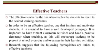 Effective Teachers
 The effective teacher is the one who enables the students to reach to
the desired learning outcomes.
 In order to be an effective teacher, one that inspires and motivates
students, it is essential to have a well developed pedagogy. It is
important to have vibrant classroom activities and have a positive
demeanor when teaching, as this will encourage students to be
present at school everyday and to engage in their learning activities.
 Research suggests that the following prerequisites are linked to
effective teachers:
 