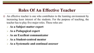 Roles Of An Effective Teacher
 An effective teacher is one who contributes to the learning environment by
increasing keen interest of the students. For the purpose of teaching, the
teacher has to play five major roles. These roles are:
 As a Subject matter expert
 As a Pedagogical expert
 As an Excellent communicator
 As a Student-centred mentor
 As a Systematic and continual assesser
 