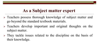 As a Subject matter expert
 Teachers possess thorough knowledge of subject matter and
go beyond the standard textbook materials.
 Teachers develop important and original thoughts on the
subject matter.
 They tackle issues related to the discipline on the basis of
their knowledge.
 