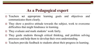 As a Pedagogical expert
 Teachers set appropriate learning goals and objectives and
communicates them clearly.
 They show a positive attitude towards the subject, work to overcome
difficulties that might hindrance in learning.
 They evaluate and mark students’ work fairly.
 They guide students through critical thinking, and problem solving
processes and help them to develop their own understanding.
 Teachers provide feedback to students about their progress in learning.
 