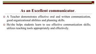 As an Excellent communicator.
 A Teacher demonstrates effective oral and written communication,
good organizational abilities and planning skills.
 He/she helps students learn to use effective communication skills;
utilizes teaching tools appropriately and effectively.
 