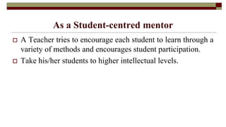 As a Student-centred mentor
 A Teacher tries to encourage each student to learn through a
variety of methods and encourages student participation.
 Take his/her students to higher intellectual levels.
 