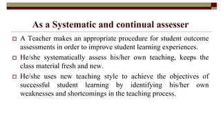As a Systematic and continual assesser
 A Teacher makes an appropriate procedure for student outcome
assessments in order to improve student learning experiences.
 He/she systematically assess his/her own teaching, keeps the
class material fresh and new.
 He/she uses new teaching style to achieve the objectives of
successful student learning by identifying his/her own
weaknesses and shortcomings in the teaching process.
 