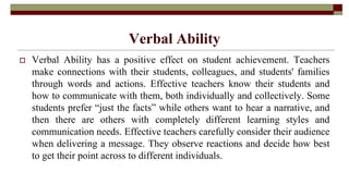 Verbal Ability
 Verbal Ability has a positive effect on student achievement. Teachers
make connections with their students, colleagues, and students' families
through words and actions. Effective teachers know their students and
how to communicate with them, both individually and collectively. Some
students prefer “just the facts” while others want to hear a narrative, and
then there are others with completely different learning styles and
communication needs. Effective teachers carefully consider their audience
when delivering a message. They observe reactions and decide how best
to get their point across to different individuals.
 