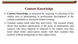 Content Knowledge
 Content Knowledge as measured by majoring or minoring in the
subject area or participating in professional development in the
content contributes to increased student learning.
 Teachers cannot teach what they don't know. The research clearly
shows that teachers (particularly in the areas of mathematics and
science) who have majored or minored in the subject area they
teach attain better achievement results with their students than
teachers without background in their subject areas
 