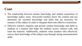Cont.
 The relationship between teacher knowledge and student acquisition of
knowledge makes sense. Successful teachers know the content and can
determine the essential knowledge and skills that are necessary for
mastery of the subject in order to integrate them into effective instruction.
 Effective teachers organize and present content knowledge and skills to
students in a manner that helps the students access, interact with, and
learn the material. Additionally, students value teachers who effectively
convey their knowledge of the subject area through strong communication
skills
 