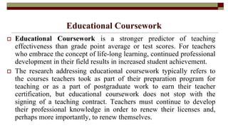 Educational Coursework
 Educational Coursework is a stronger predictor of teaching
effectiveness than grade point average or test scores. For teachers
who embrace the concept of life-long learning, continued professional
development in their field results in increased student achievement.
 The research addressing educational coursework typically refers to
the courses teachers took as part of their preparation program for
teaching or as a part of postgraduate work to earn their teacher
certification, but educational coursework does not stop with the
signing of a teaching contract. Teachers must continue to develop
their professional knowledge in order to renew their licenses and,
perhaps more importantly, to renew themselves.
 