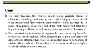 Cont.
 For many teachers, this renewal entails taking graduate classes in
education, attending conferences, and participating in a myriad of
other professional development opportunities. What teachers do in
terms of acquiring knowledge and skills, both before and after they
begin teaching, influences the learning that occurs in their classrooms.
 Teachers continue to develop throughout their careers as they learn the
science and art of teaching. When educators participate in professional
development offerings that relate to the content area or population of
students they teach, it enhances their effectiveness, resulting in higher
levels of student academic success.
 