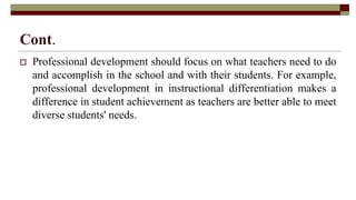 Cont.
 Professional development should focus on what teachers need to do
and accomplish in the school and with their students. For example,
professional development in instructional differentiation makes a
difference in student achievement as teachers are better able to meet
diverse students' needs.
 