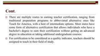 Cont.
 There are multiple routes to earning teacher certification, ranging from
traditional preparation programs to abbreviated alternative ones like
Teach for America, with a host of intermediate options. Most states have
some form of alternative certification that allows individuals who have a
bachelor's degree to earn their certification without getting an advanced
degree in education or taking additional undergraduate courses.
 For certification to be considered as a quality indicator, teachers should be
assigned to teach in their field of study.
 