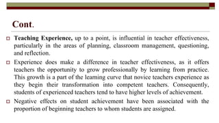 Cont.
 Teaching Experience, up to a point, is influential in teacher effectiveness,
particularly in the areas of planning, classroom management, questioning,
and reflection.
 Experience does make a difference in teacher effectiveness, as it offers
teachers the opportunity to grow professionally by learning from practice.
This growth is a part of the learning curve that novice teachers experience as
they begin their transformation into competent teachers. Consequently,
students of experienced teachers tend to have higher levels of achievement.
 Negative effects on student achievement have been associated with the
proportion of beginning teachers to whom students are assigned.
 