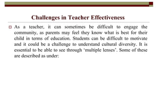 Challenges in Teacher Effectiveness
 As a teacher, it can sometimes be difficult to engage the
community, as parents may feel they know what is best for their
child in terms of education. Students can be difficult to motivate
and it could be a challenge to understand cultural diversity. It is
essential to be able to see through ‘multiple lenses’. Some of these
are described as under:
 