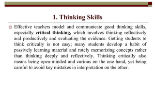 1. Thinking Skills
 Effective teachers model and communicate good thinking skills,
especially critical thinking, which involves thinking reflectively
and productively and evaluating the evidence. Getting students to
think critically is not easy; many students develop a habit of
passively learning material and rotely memorizing concepts rather
than thinking deeply and reflectively. Thinking critically also
means being open-minded and curious on the one hand, yet being
careful to avoid key mistakes in interpretation on the other.
 