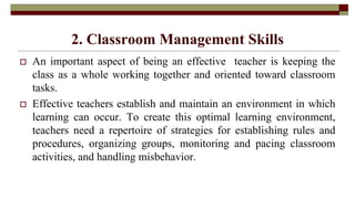 2. Classroom Management Skills
 An important aspect of being an effective teacher is keeping the
class as a whole working together and oriented toward classroom
tasks.
 Effective teachers establish and maintain an environment in which
learning can occur. To create this optimal learning environment,
teachers need a repertoire of strategies for establishing rules and
procedures, organizing groups, monitoring and pacing classroom
activities, and handling misbehavior.
 