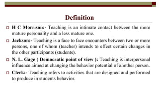 Definition
 H C Morrison:- Teaching is an intimate contact between the more
mature personality and a less mature one.
 Jackson:- Teaching is a face to face encounters between two or more
persons, one of whom (teacher) intends to effect certain changes in
the other participants (students).
 N. L. Gage ( Democratic point of view ): Teaching is interpersonal
influence aimed at changing the behavior potential of another person.
 Clerk:- Teaching refers to activities that are designed and performed
to produce in students behavior.
 