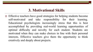 3. Motivational Skills
 Effective teachers have good strategies for helping students become
self-motivated and take responsibility for their learning.
Educational psychologists increasingly stress that this is best
accomplished by providing real-world learning opportunities of
optimal difficulty and novelty for each student. Students are
motivated when they can make choices in line with their personal
interests. Effective teachers give them the opportunity to think
creatively and deeply about projects.
 