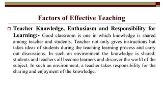 Factors of Effective Teaching
 Teacher Knowledge, Enthusiasm and Responsibility for
Learning:- Good classroom is one in which knowledge is shared
among teacher and students. Teacher not only gives instructions but
takes ideas of students during the teaching learning process and carry
out discussions. In such an environment the knowledge is shared;
students and teachers all become learners and discover the world of the
subject. In such an environment, a teacher takes responsibility for the
sharing and enjoyment of the knowledge.
 