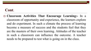 Cont.
 Classroom Activities That Encourage Learning:- In a
classroom of opportunity and experience, the learners explore
and do experiment. In such a climate the process of learning
become a measure of success and the students feel that they
are the masters of their own learning. Attitudes of the teacher
in such a classroom can influence the outcome. A teacher
needs to be prepared to test what is going on in the class.
 