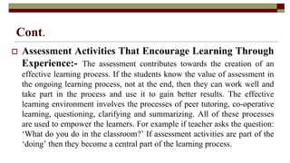 Cont.
 Assessment Activities That Encourage Learning Through
Experience:- The assessment contributes towards the creation of an
effective learning process. If the students know the value of assessment in
the ongoing learning process, not at the end, then they can work well and
take part in the process and use it to gain better results. The effective
learning environment involves the processes of peer tutoring, co-operative
learning, questioning, clarifying and summarizing. All of these processes
are used to empower the learners. For example if teacher asks the question:
‘What do you do in the classroom?’ If assessment activities are part of the
‘doing’ then they become a central part of the learning process.
 