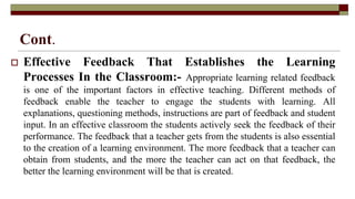 Cont.
 Effective Feedback That Establishes the Learning
Processes In the Classroom:- Appropriate learning related feedback
is one of the important factors in effective teaching. Different methods of
feedback enable the teacher to engage the students with learning. All
explanations, questioning methods, instructions are part of feedback and student
input. In an effective classroom the students actively seek the feedback of their
performance. The feedback that a teacher gets from the students is also essential
to the creation of a learning environment. The more feedback that a teacher can
obtain from students, and the more the teacher can act on that feedback, the
better the learning environment will be that is created.
 