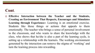 Cont.
 Effective Interaction between the Teacher and the Students,
Creating an Environment That Respects, Encourages and Stimulates
Learning through Experience:- Learning is an emotional exercise.
Students like those things or actions that appeals to them
emotionally. The teacher who brings a sense of personal involvement
to the classroom, and who wants to share the knowledge with the
class, who shows that he/she is also a part of the learning cycle, is
setting up a relationship with the learners. The working environment
generated by the interaction can remove the stigma of ‘working’ and
turn the learning process into rewarding.
 