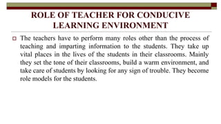 ROLE OF TEACHER FOR CONDUCIVE
LEARNING ENVIRONMENT
 The teachers have to perform many roles other than the process of
teaching and imparting information to the students. They take up
vital places in the lives of the students in their classrooms. Mainly
they set the tone of their classrooms, build a warm environment, and
take care of students by looking for any sign of trouble. They become
role models for the students.
 