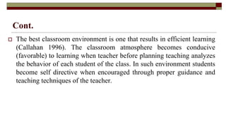 Cont.
 The best classroom environment is one that results in efficient learning
(Callahan 1996). The classroom atmosphere becomes conducive
(favorable) to learning when teacher before planning teaching analyzes
the behavior of each student of the class. In such environment students
become self directive when encouraged through proper guidance and
teaching techniques of the teacher.
 