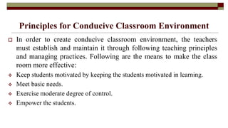 Principles for Conducive Classroom Environment
 In order to create conducive classroom environment, the teachers
must establish and maintain it through following teaching principles
and managing practices. Following are the means to make the class
room more effective:
 Keep students motivated by keeping the students motivated in learning.
 Meet basic needs.
 Exercise moderate degree of control.
 Empower the students.
 