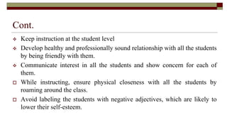 Cont.
 Keep instruction at the student level
 Develop healthy and professionally sound relationship with all the students
by being friendly with them.
 Communicate interest in all the students and show concern for each of
them.
 While instructing, ensure physical closeness with all the students by
roaming around the class.
 Avoid labeling the students with negative adjectives, which are likely to
lower their self-esteem.
 