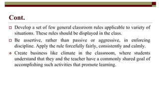 Cont.
 Develop a set of few general classroom rules applicable to variety of
situations. These rules should be displayed in the class.
 Be assertive, rather than passive or aggressive, in enforcing
discipline. Apply the rule forcefully fairly, consistently and calmly.
 Create business like climate in the classroom, where students
understand that they and the teacher have a commonly shared goal of
accomplishing such activities that promote learning.
 