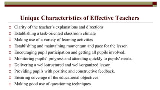 Unique Characteristics of Effective Teachers
 Clarity of the teacher’s explanations and directions
 Establishing a task-oriented classroom climate
 Making use of a variety of learning activities
 Establishing and maintaining momentum and pace for the lesson
 Encouraging pupil participation and getting all pupils involved.
 Monitoring pupils’ progress and attending quickly to pupils’ needs.
 Delivering a well-structured and well-organized lesson.
 Providing pupils with positive and constructive feedback.
 Ensuring coverage of the educational objectives
 Making good use of questioning techniques
 