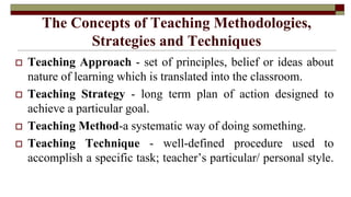 The Concepts of Teaching Methodologies,
Strategies and Techniques
 Teaching Approach - set of principles, belief or ideas about
nature of learning which is translated into the classroom.
 Teaching Strategy - long term plan of action designed to
achieve a particular goal.
 Teaching Method-a systematic way of doing something.
 Teaching Technique - well-defined procedure used to
accomplish a specific task; teacher’s particular/ personal style.
 