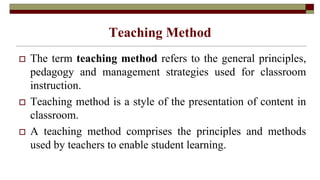 Teaching Method
 The term teaching method refers to the general principles,
pedagogy and management strategies used for classroom
instruction.
 Teaching method is a style of the presentation of content in
classroom.
 A teaching method comprises the principles and methods
used by teachers to enable student learning.
 