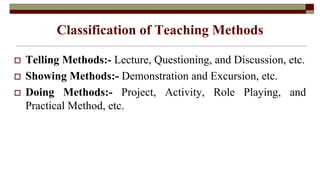 Classification of Teaching Methods
 Telling Methods:- Lecture, Questioning, and Discussion, etc.
 Showing Methods:- Demonstration and Excursion, etc.
 Doing Methods:- Project, Activity, Role Playing, and
Practical Method, etc.
 