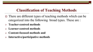 Classification of Teaching Methods
 There are different types of teaching methods which can be
categorized into the following broad types. These are :
 Teacher-centred methods
 Learner-centred methods
 Content-focused methods and
 Interactive/participative methods
 