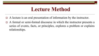 Lecture Method
 A lecture is an oral presentation of information by the instructor.
 A formal or semi-formal discourse in which the instructor presents a
series of events, facts, or principles, explores a problem or explains
relationships.
 