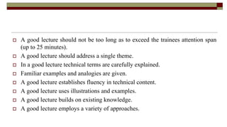 Qualities of a Good Lecture
 A good lecture should not be too long as to exceed the trainees attention span
(up to 25 minutes).
 A good lecture should address a single theme.
 In a good lecture technical terms are carefully explained.
 Familiar examples and analogies are given.
 A good lecture establishes fluency in technical content.
 A good lecture uses illustrations and examples.
 A good lecture builds on existing knowledge.
 A good lecture employs a variety of approaches.
 