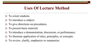 Uses Of Lecture Method
 To orient students.
 To introduce a subject.
 To give directions on procedures.
 To present basic material.
 To introduce a demonstration, discussion, or performance.
 To illustrate application of rules, principles, or concepts.
 To review, clarify, emphasize or summarize.
 