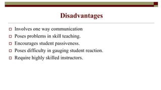 Disadvantages
 Involves one way communication
 Poses problems in skill teaching.
 Encourages student passiveness.
 Poses difficulty in gauging student reaction.
 Require highly skilled instructors.
 