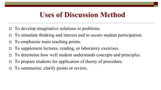 Uses of Discussion Method
 To develop imaginative solutions to problems.
 To stimulate thinking and interest and to secure student participation.
 To emphasize main teaching points.
 To supplement lectures, reading, or laboratory exercises.
 To determine how well student understands concepts and principles.
 To prepare students for application of theory of procedure.
 To summarize, clarify points or review.
 