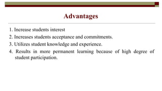Advantages
1. Increase students interest
2. Increases students acceptance and commitments.
3. Utilizes student knowledge and experience.
4. Results in more permanent learning because of high degree of
student participation.
 