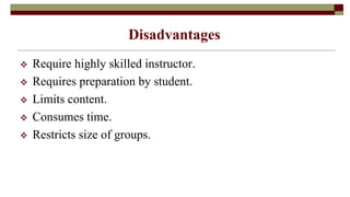 Disadvantages
 Require highly skilled instructor.
 Requires preparation by student.
 Limits content.
 Consumes time.
 Restricts size of groups.
 