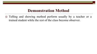 Demonstration Method
 Telling and showing method perform usually by a teacher or a
trained student while the rest of the class become observer.
 
