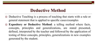 Deductive Method
 Deductive Teaching is a process of teaching that starts with a rule or
general statement that is applied to specific cases/examples
 Expository or Deductive Method: a telling method where facts,
concepts, principles and generalizations, are stated presented,
defined, interpreted by the teacher and followed by the application of
testing of three concepts, principles, generalizations in new examples
generated by the student.
 