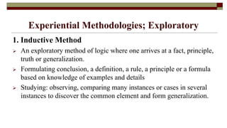 Experiential Methodologies; Exploratory
1. Inductive Method
 An exploratory method of logic where one arrives at a fact, principle,
truth or generalization.
 Formulating conclusion, a definition, a rule, a principle or a formula
based on knowledge of examples and details
 Studying: observing, comparing many instances or cases in several
instances to discover the common element and form generalization.
 
