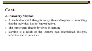 Cont.
2. Discovery Method
 A method in which thoughts are synthesized to perceive something
that the individual has not known before.
 The learner gets directly involved in learning
 learning is a result of the learners own internalized, insights,
reflection and experiences
 