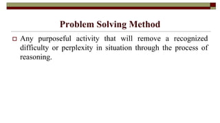 Problem Solving Method
 Any purposeful activity that will remove a recognized
difficulty or perplexity in situation through the process of
reasoning.
 