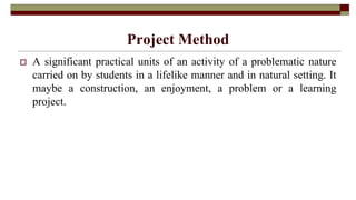 Project Method
 A significant practical units of an activity of a problematic nature
carried on by students in a lifelike manner and in natural setting. It
maybe a construction, an enjoyment, a problem or a learning
project.
 