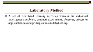 Laboratory Method
 A set of first hand learning activities wherein the individual
investigates a problem, conducts experiments, observes, process or
applies theories and principles in simulated setting.
 